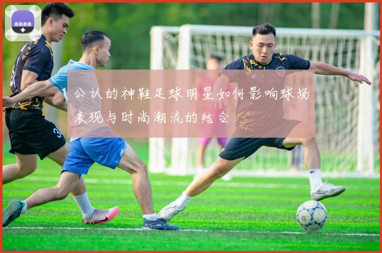 公认的神鞋足球明星如何影响球场表现与时尚潮流的结合