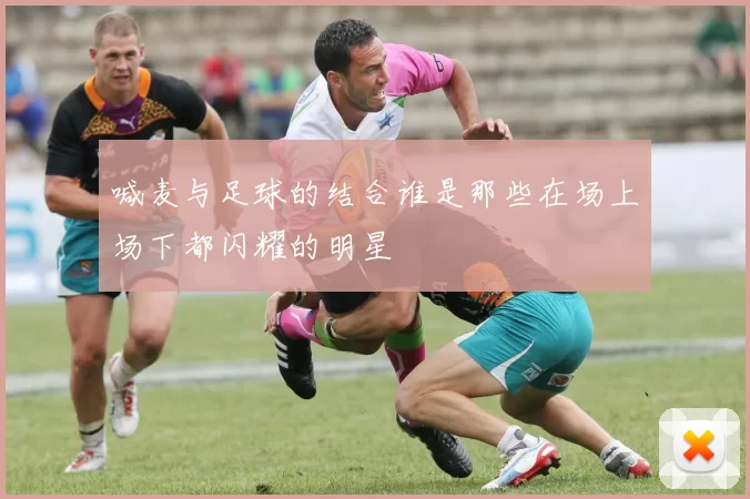 喊麦与足球的结合谁是那些在场上场下都闪耀的明星