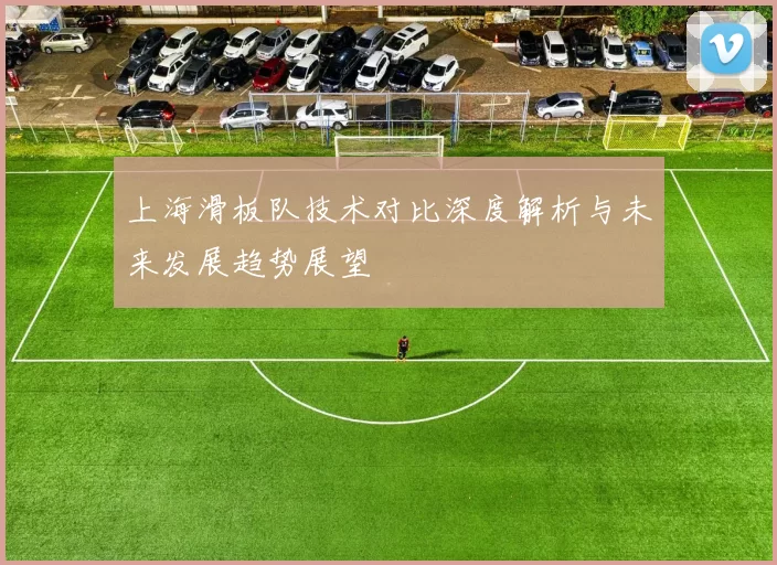 上海滑板队技术对比深度解析与未来发展趋势展望