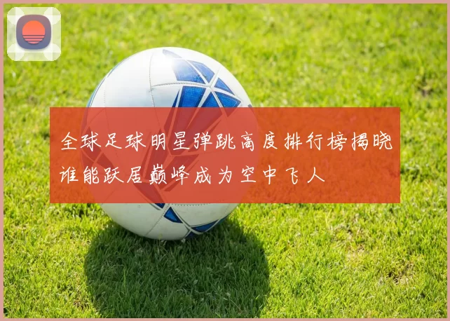 全球足球明星弹跳高度排行榜揭晓谁能跃居巅峰成为空中飞人