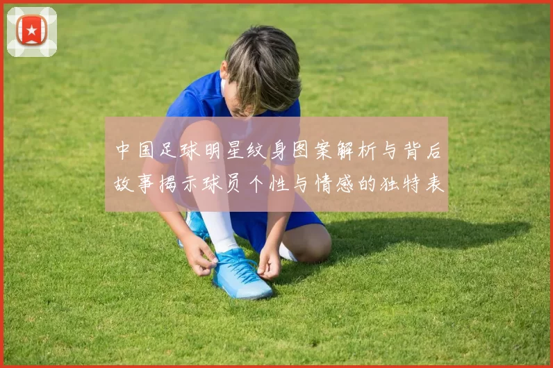 中国足球明星纹身图案解析与背后故事揭示球员个性与情感的独特表达