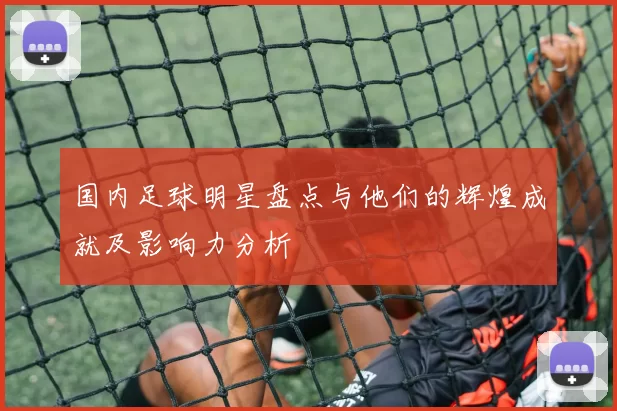 国内足球明星盘点与他们的辉煌成就及影响力分析