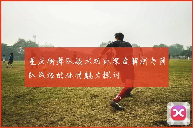 重庆街舞队战术对比深度解析与团队风格的独特魅力探讨