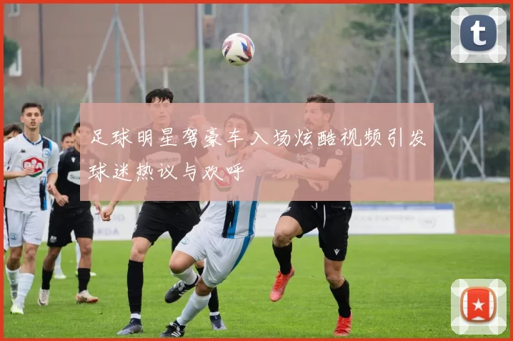足球明星驾豪车入场炫酷视频引发球迷热议与欢呼