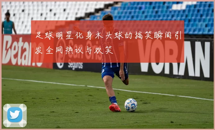 足球明星化身木头球的搞笑瞬间引发全网热议与欢笑