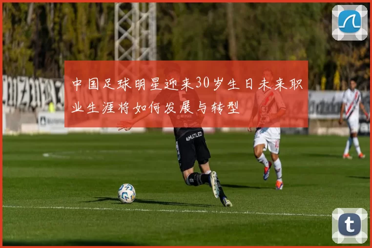 中国足球明星迎来30岁生日未来职业生涯将如何发展与转型