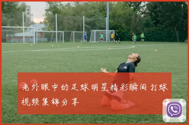 老外眼中的足球明星精彩瞬间打球视频集锦分享