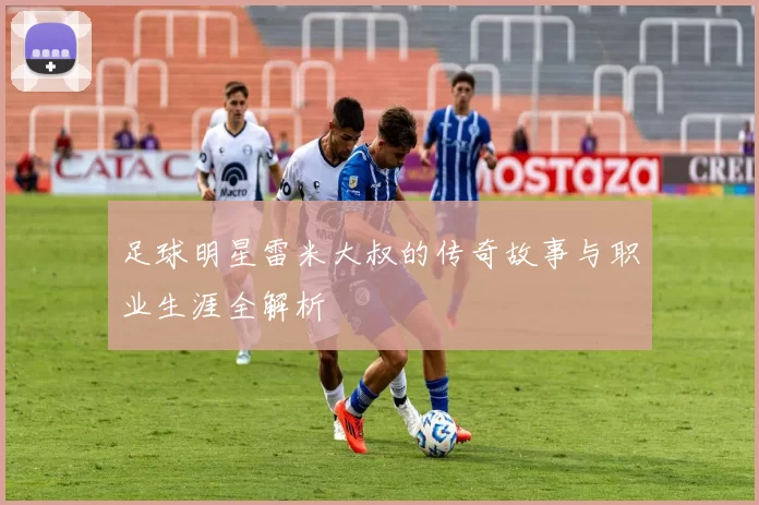 足球明星雷米大叔的传奇故事与职业生涯全解析