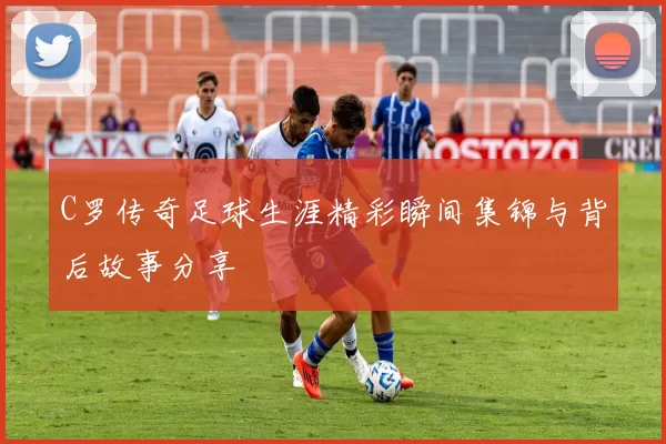 C罗传奇足球生涯精彩瞬间集锦与背后故事分享