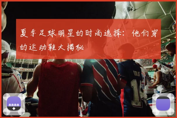 夏季足球明星的时尚选择：他们穿的运动鞋大揭秘