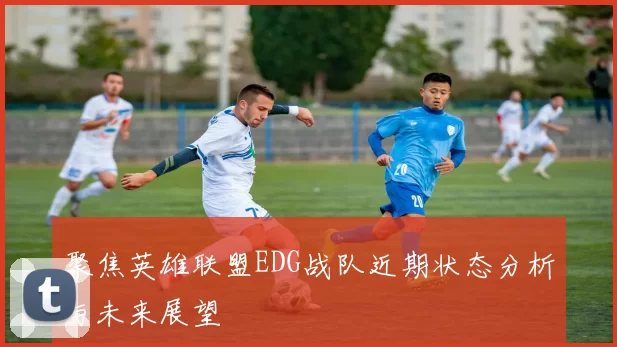 聚焦英雄联盟EDG战队近期状态分析与未来展望