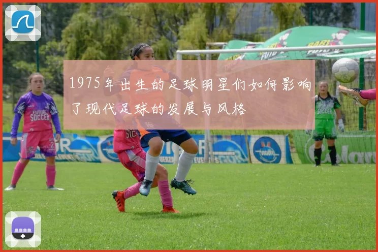 1975年出生的足球明星们如何影响了现代足球的发展与风格