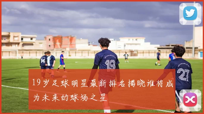 19岁足球明星最新排名揭晓谁将成为未来的球场之星