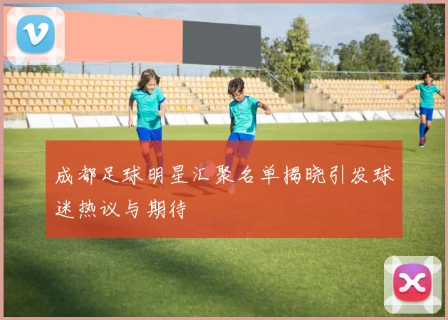 成都足球明星汇聚名单揭晓引发球迷热议与期待