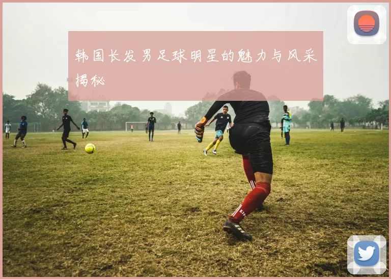 韩国长发男足球明星的魅力与风采揭秘