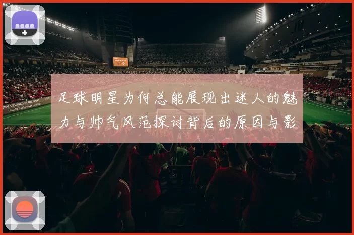 足球明星为何总能展现出迷人的魅力与帅气风范探讨背后的原因与影响因素