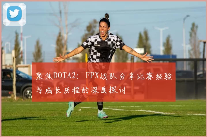 聚焦DOTA2：FPX战队分享比赛经验与成长历程的深度探讨