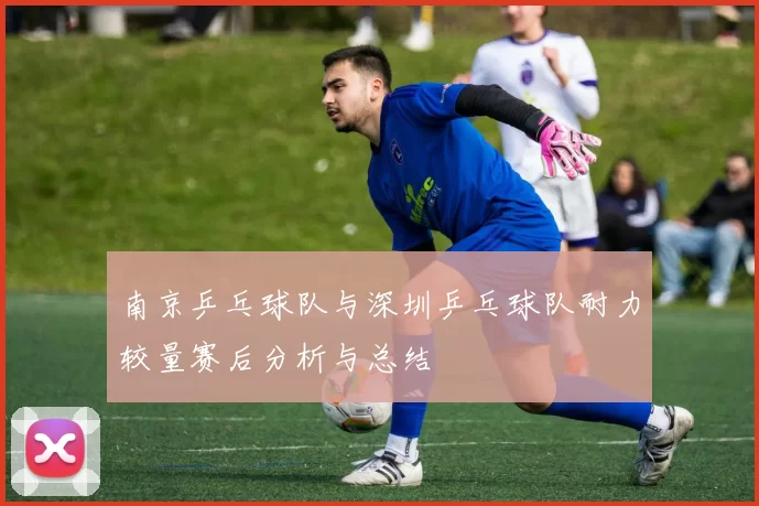 南京乒乓球队与深圳乒乓球队耐力较量赛后分析与总结