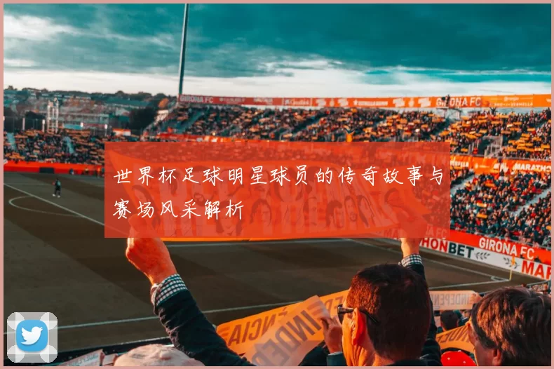 世界杯足球明星球员的传奇故事与赛场风采解析