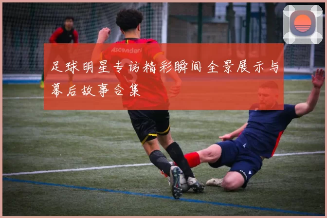 足球明星专访精彩瞬间全景展示与幕后故事合集