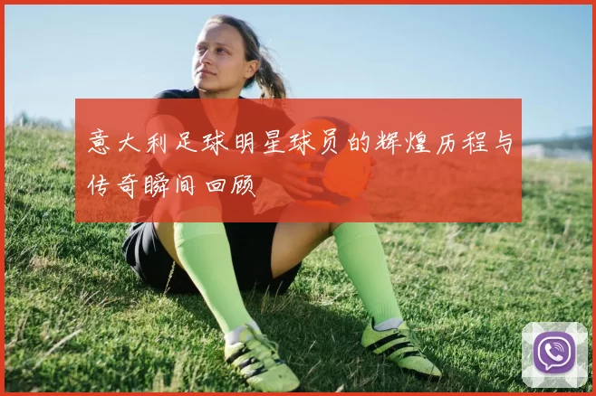 意大利足球明星球员的辉煌历程与传奇瞬间回顾