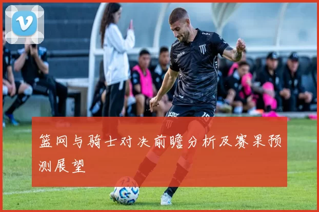 篮网与骑士对决前瞻分析及赛果预测展望