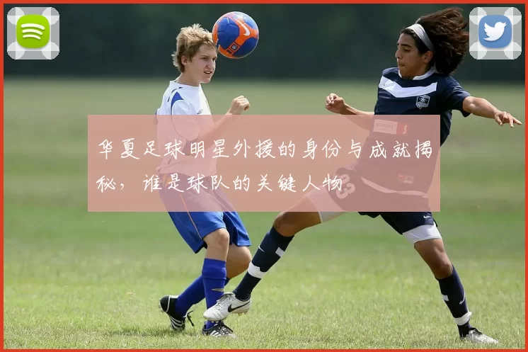 华夏足球明星外援的身份与成就揭秘，谁是球队的关键人物