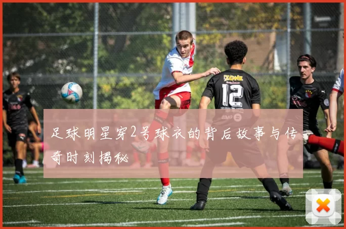 足球明星穿2号球衣的背后故事与传奇时刻揭秘