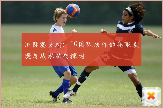 洲际赛分析：IG团队协作的亮眼表现与战术执行探讨