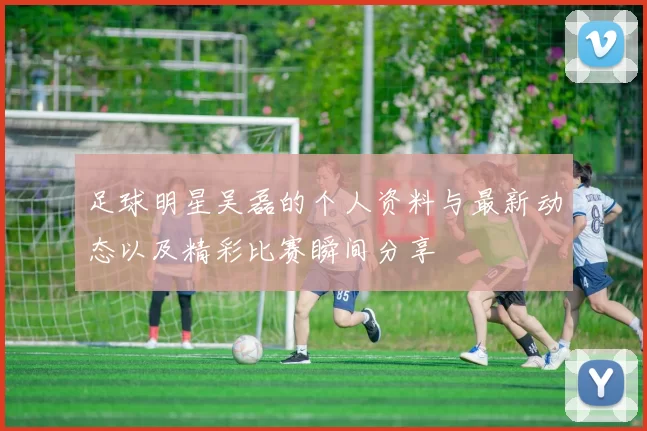 足球明星吴磊的个人资料与最新动态以及精彩比赛瞬间分享