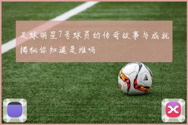 足球明星7号球员的传奇故事与成就揭秘你知道是谁吗