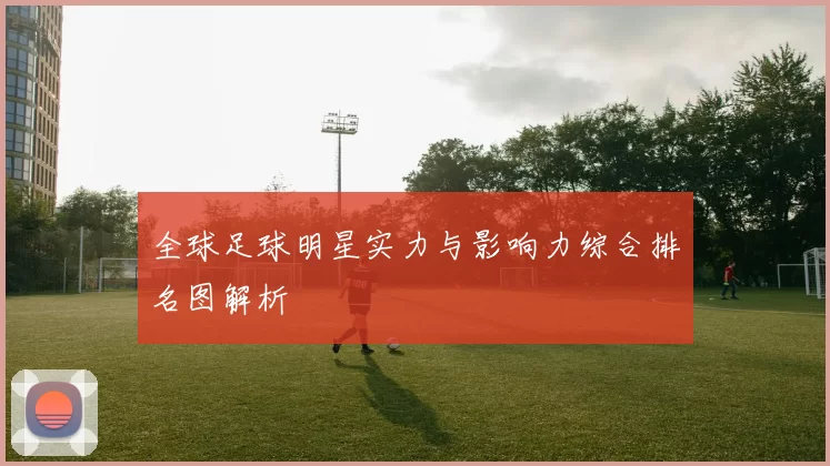 全球足球明星实力与影响力综合排名图解析