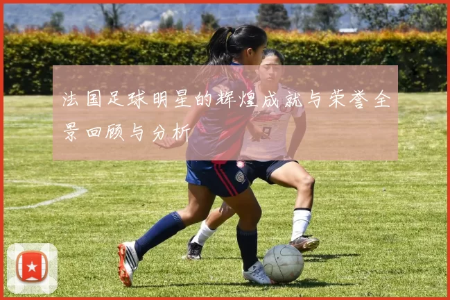 法国足球明星的辉煌成就与荣誉全景回顾与分析