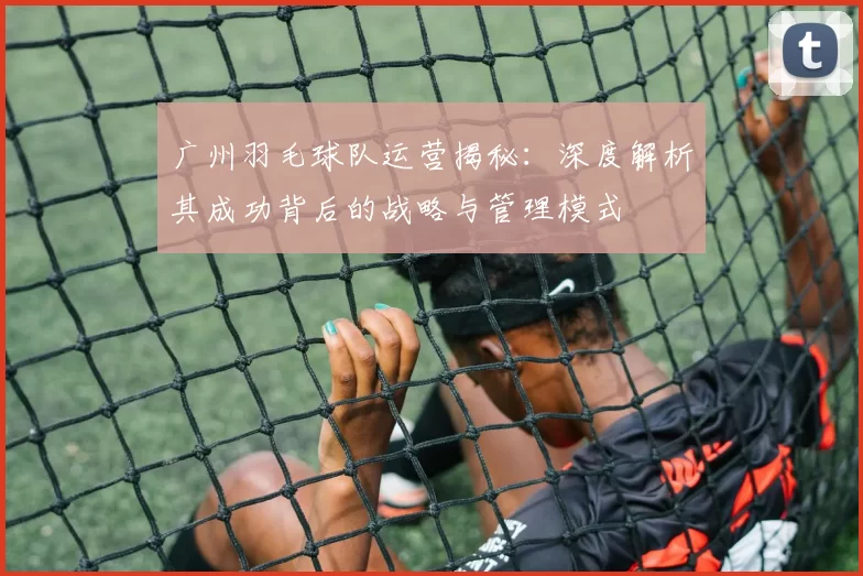 广州羽毛球队运营揭秘：深度解析其成功背后的战略与管理模式