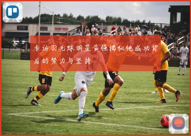 专访羽毛球明星黄强揭秘他成功背后的努力与坚持