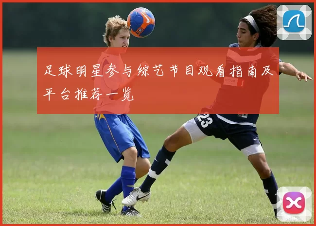 足球明星参与综艺节目观看指南及平台推荐一览