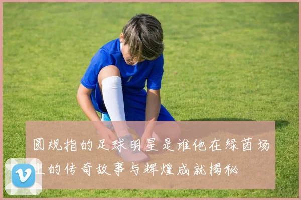 圆规指的足球明星是谁他在绿茵场上的传奇故事与辉煌成就揭秘