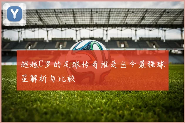 超越C罗的足球传奇谁是当今最强球星解析与比较