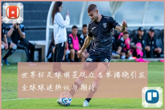 世界杯足球明星观众名单揭晓引发全球球迷热议与期待