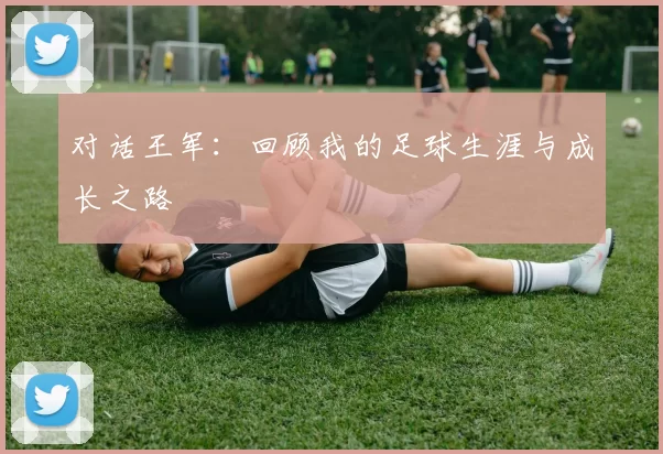 对话王军：回顾我的足球生涯与成长之路