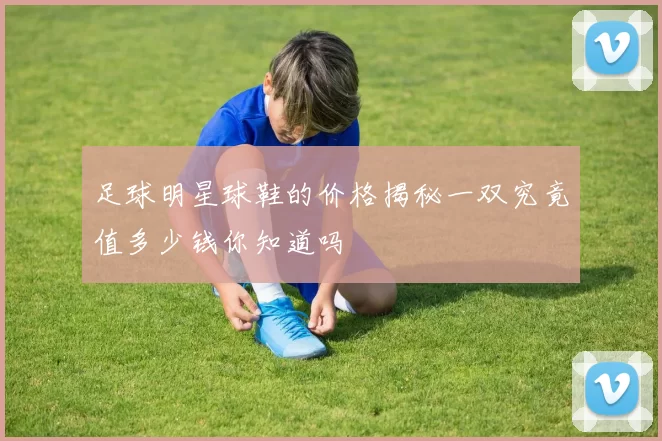 足球明星球鞋的价格揭秘一双究竟值多少钱你知道吗