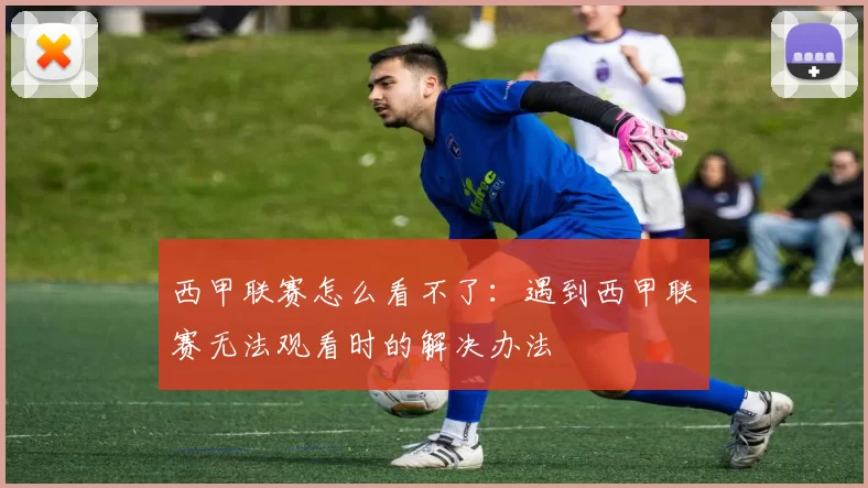 西甲联赛怎么看不了：遇到西甲联赛无法观看时的解决办法