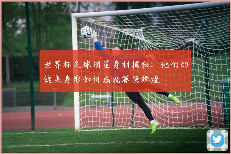 世界杯足球明星身材揭秘：他们的健美身形如何成就赛场辉煌