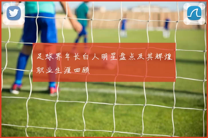 足球界年长白人明星盘点及其辉煌职业生涯回顾