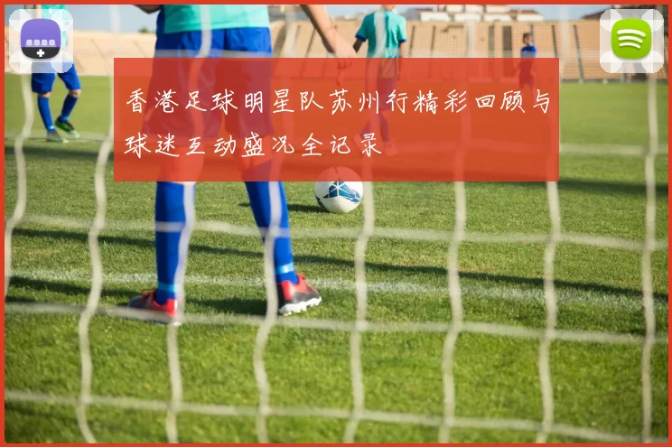 香港足球明星队苏州行精彩回顾与球迷互动盛况全记录