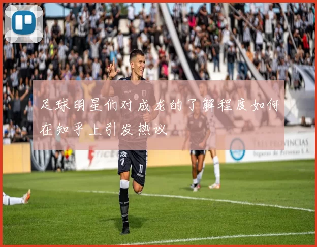足球明星们对成龙的了解程度如何在知乎上引发热议
