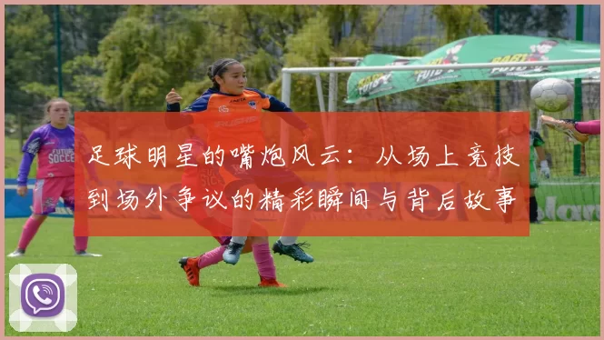 足球明星的嘴炮风云：从场上竞技到场外争议的精彩瞬间与背后故事
