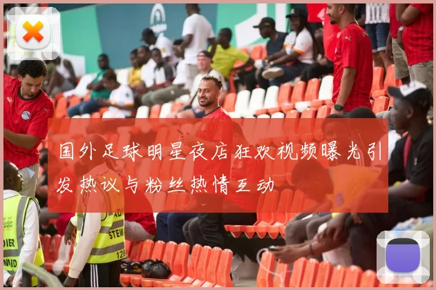 国外足球明星夜店狂欢视频曝光引发热议与粉丝热情互动